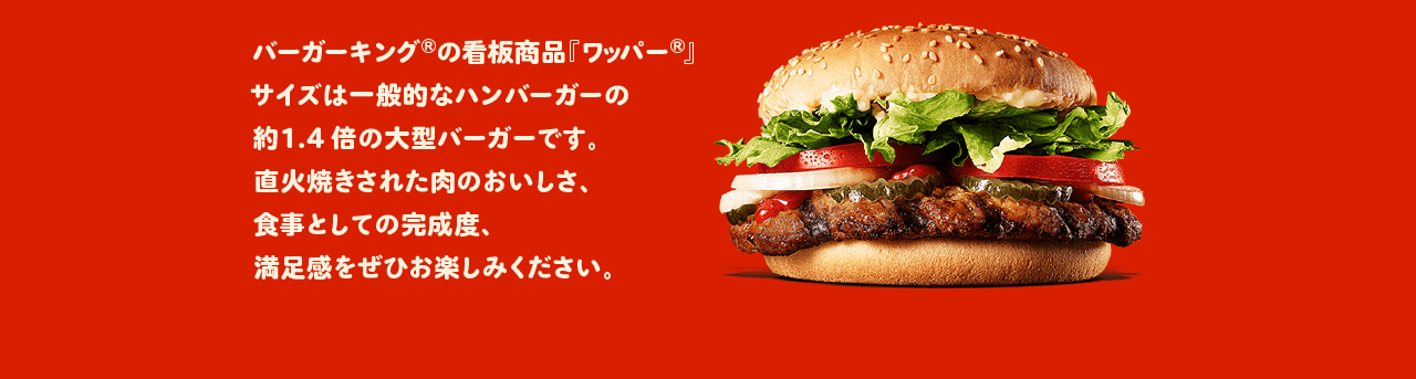 バーガーキング®の看板商品『ワッパー®』サイズは一般的なハンバーガーの約1.4倍の大型バーガーです。直火焼きされた肉のおいしさ、食事としての完成度、満足度をぜひお楽しみください。