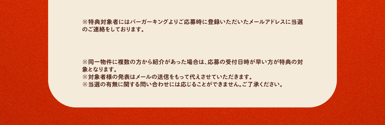 ※特典対象者にはバーガーキングよりご応募時に登録いただいたメールアドレスに当選のご連絡をしております。※同一物件に複数の方から紹介があった場合は、応募の受付日時が早い方が特典の対象となります。※対象者様の発表はメールの送信をもって代えさせていただきます。※当選の有無に関する問い合わせには応じることができません。ご了承ください。