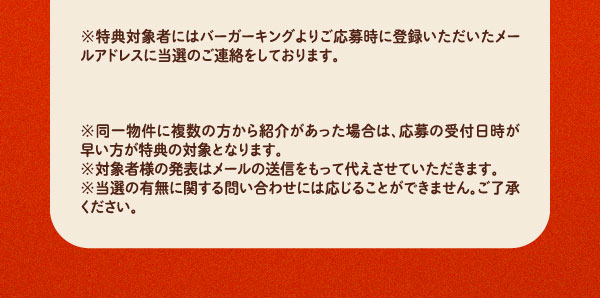 ※特典対象者にはバーガーキングよりご応募時に登録いただいたメールアドレスに当選のご連絡をしております。※同一物件に複数の方から紹介があった場合は、応募の受付日時が早い方が特典の対象となります。※対象者様の発表はメールの送信をもって代えさせていただきます。※当選の有無に関する問い合わせには応じることができません。ご了承ください。