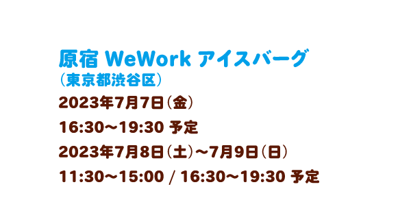 原宿 WeWork アイスバーグ（東京都渋谷区）2023年7月7日（金）16:30～19:30 予定、2023年7月8日（土）～7月9日（日）11:30～15:00 / 16:30～19:30 予定