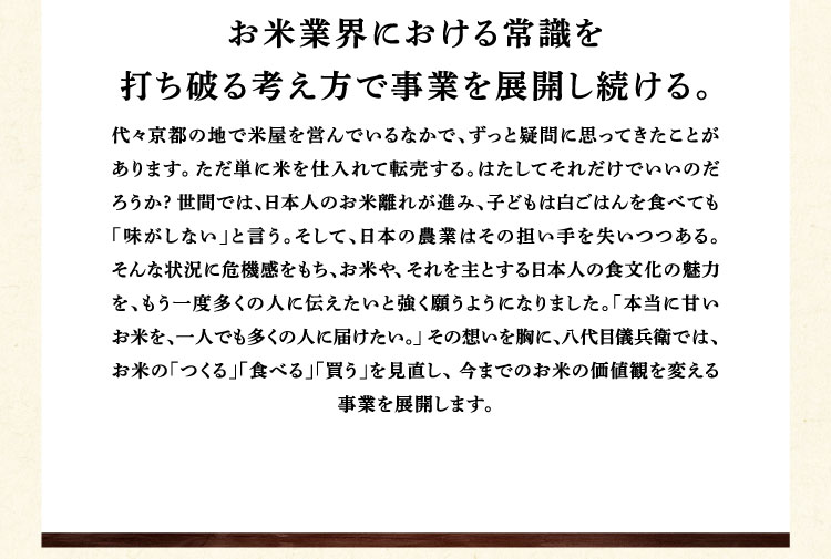 お米業界における常識を打ち破る考え方で事業を展開し続ける。代々京都の地で米屋を営んでいるなかで、ずっと疑問に思ってきたことがあります。ただ単に米を仕入れて転売する。はたしてそれだけでいいのだろうか?世間では、日本人のお米離れが進み、子どもは白ごはんを食べても「味がしない」と言う。そして、日本の農業はその担い手を失いつつある。そんな状況に危機感をもち、お米や、 それを主とする日本人の食文化の魅力を、もう一度多くの人に伝えたいと強く願うようになりました。「本当に甘いお米を、一人でも多くの人に届けたい。」その想いを胸に、八代目儀兵衛では、お米の「つくる」「食べる」「買う」を見直し、 今までのお米の価値観を変える事業を展開します。