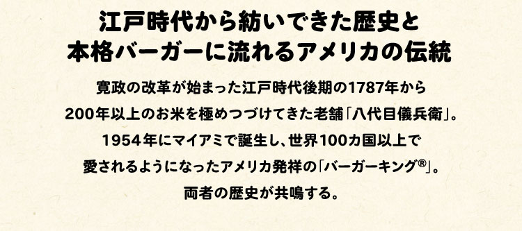 江戸時代から紡いできた歴史と本格バーガーに流れるアメリカの伝統:寛政の改革が始まった江戸時代後期の1787年から200年以上のお米を極めつづけてきた老舗「八代目儀兵衛」。1954年にマイアミで誕生し、世界100カ国以上で愛されるようになったアメリカ発祥の「バーガーキング®」。両者の歴史が共鳴する。