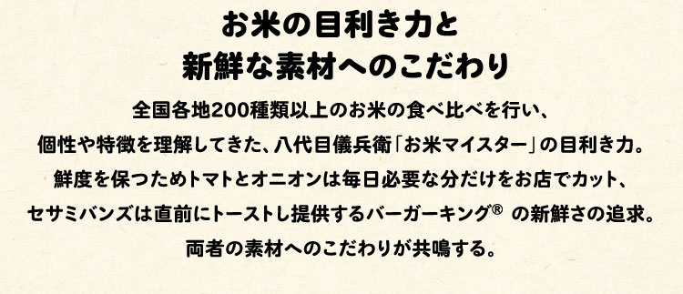 お米の目利き力と新鮮な素材へのこだわり:全国各地200種類以上のお米の食べ比べを行い、個性や特徴を理解してきた、八代目儀兵衛「お米マイスター」の目利き力。鮮度を保つためトマトとオニオンは毎日必要な分だけをお店でカット、セサミバンズは直前にトーストし提供するバーガーキング® の新鮮さの追求。両者の素材へのこだわりが共鳴する。