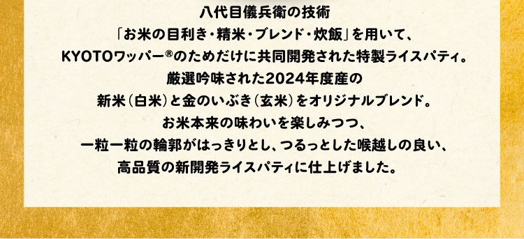 八代目儀兵衛の技術「お米の目利き・精米・ブレンド・食味」を用いて、KYOTOワッパー®のためだけに開発された特製ライスパティ。厳選吟味された2024年度産の新米（白米）と金のいぶき（玄米）をオリジナルブレンド。お米本来の味わいを楽しみつつ、一粒一粒の輪郭がはっきりとし、つるっとした喉越しの良い、高品質の新開発ライスパティに仕上げました。　