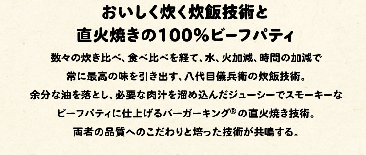 おいしく炊く炊飯技術と直火焼きの100%ビーフパティ:数々の炊き比べ、食べ比べを経て、水、火加減、時間の加減で常に最高の味を引き出す、八代目儀兵衛の炊飯技術。余分な油を落とし、必要な肉汁を溜め込んだジューシーでスモーキーなビーフパティに仕上げるバーガーキング®の直火焼き技術。両者の品質へのこだわりと培った技術が共鳴する。