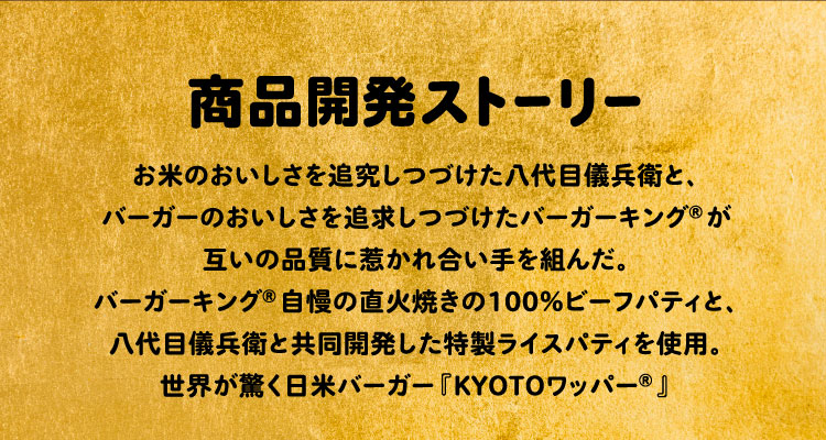 商品開発ストーリー:お米のおいしさを追究しつづけた八代目儀兵衛と、バーガーのおいしさを追求しつづけたバーガーキング®が互いの品質に惹かれ合い手を組んだ。バーガーキング®自慢の直火焼きの100%ビーフパティと、八代目儀兵衛による新開発ライスパティを使用した、世界が驚く日米バーガー『KYOTOワッパー®︎』