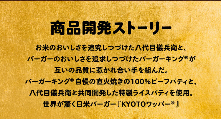 商品開発ストーリー:お米のおいしさを追究しつづけた八代目儀兵衛と、バーガーのおいしさを追求しつづけたバーガーキング®が互いの品質に惹かれ合い手を組んだ。バーガーキング®自慢の直火焼きの100%ビーフパティと、八代目儀兵衛による新開発ライスパティを使用した、世界が驚く日米バーガー『KYOTOワッパー®︎』