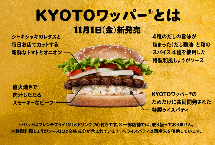 KYOTOワッパー®とは:11月1日（金）新発売 シャキシャキのレタスと毎日お店でカットする新鮮なトマトとオニオン、直火焼きで肉汁したたるスモーキーなビーフ、4種のだしの旨味が詰まった「だし醤油」と和のスパイス4種を使用した特製和風しょうがソース、KYOTOワッパー®のためだけに共同開発された特製ライスパティ、※セットはフレンチフライ（M）とドリンク（M）付きです。※一部店舗では、取り扱っておりません。※特製和風しょうがソースには辛味成分が含まれています。