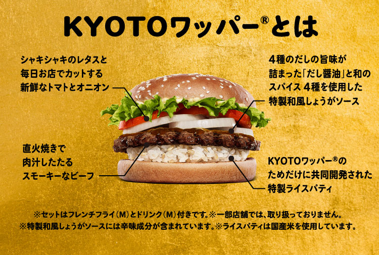 KYOTOワッパー®とは:シャキシャキのレタスと毎日お店でカットする新鮮なトマトとオニオン、直火焼きで肉汁したたるスモーキーなビーフ、4種のだしの旨味が詰まった「だし醤油」と和のスパイス4種を使用した特製和風しょうがソース、KYOTOワッパー®のためだけに共同開発された特製ライスパティ、※セットはフレンチフライ（M）とドリンク（M）付きです。※一部店舗では、取り扱っておりません。※特製和風しょうがソースには辛味成分が含まれています。