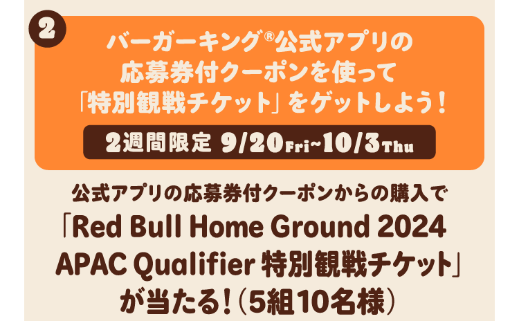 バーガーキング®公式アプリの応募券付クーポンを使って「特別観戦チケット」をゲットしよう！ 2週間限定 9/20Fri~10/3Thu 公式アプリの応募券付クーポンからの購入で「Red Bull Home Ground 2024APAC Qualifier 特別観戦チケット」が当たる！（5組10名様）