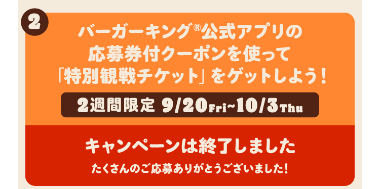 バーガーキング®公式アプリの応募券付クーポンを使って「特別観戦チケット」をゲットしよう！ 2週間限定 9/20Fri~10/3Thu キャンペーンは終了しました たくさんのご応募ありがとうございました！