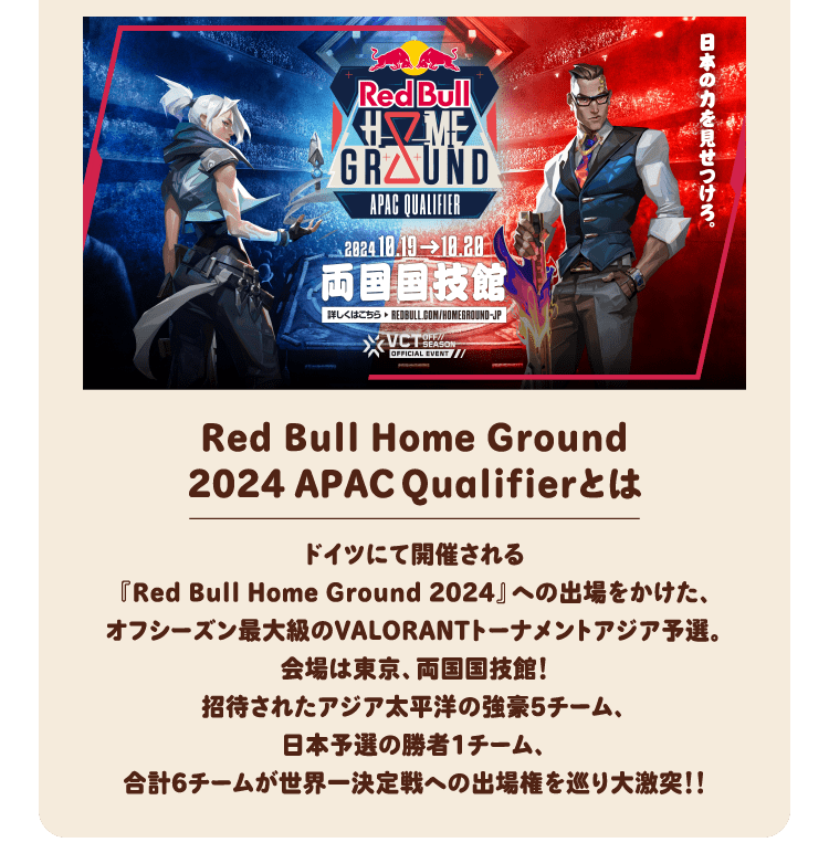 Red Bull Home Ground2024 APACQualifierとは ドイツにて開催される『Red Bull Home Ground 2024』への出場をかけた、オフシーズン最大級のVALORANTトーナメントアジア予選。会場は東京、両国国技館！招待されたアジア太平洋の強豪5チーム、日本予選の勝者1チーム、合計6チームが世界一決定戦への出場権を巡り大激突！！