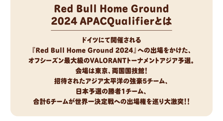 Red Bull Home Ground2024 APACQualifierとは ドイツにて開催される『Red Bull Home Ground 2024』への出場をかけた、オフシーズン最大級のVALORANTトーナメントアジア予選。会場は東京、両国国技館！招待されたアジア太平洋の強豪5チーム、日本予選の勝者1チーム、合計6チームが世界一決定戦への出場権を巡り大激突！！