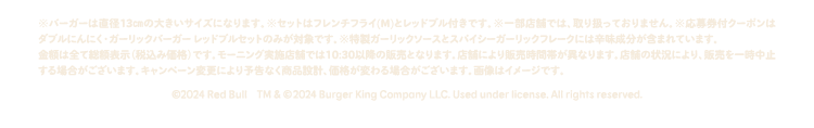 ※バーガーは直径13㎝の大きいサイズになります。※セットはフレンチフライ(M)とレッドブル付きです。※一部店舗では、取り扱っておりません。※応募券付クーポンはダブルにんにく・ガーリックバーガー レッドブルセットのみが対象です。※特製ガーリックソースとスパイシーガーリックフレークには辛味成分が含まれています。金額は全て総額表示（税込み価格）です。モーニング実施店舗では10:30以降の販売となります。店舗により販売時間帯が異なります。店舗の状況により、販売を一時中止する場合がございます。キャンペーン変更により予告なく商品設計、価格が変わる場合がございます。画像はイメージです。©2024 Red Bull 2024　Burger King Company LLC. Used under license. All rights reserved.