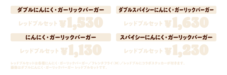 ダブルにんにく・ガーリックバーガー ¥1,530　ダブルスパイシーにんにく・ガーリックバーガー ¥1,630　にんにく・ガーリックバーガー ¥1,130　スパイシーにんにく・ガーリックバーガー ¥1,230　レッドブルセットは各種にんにく・ガーリックバーガー／フレンチフライ（M）／レッドブルにコラボステッカーが付きます。画像はダブルにんにく・ガーリックバーガー レッドブルセットです。