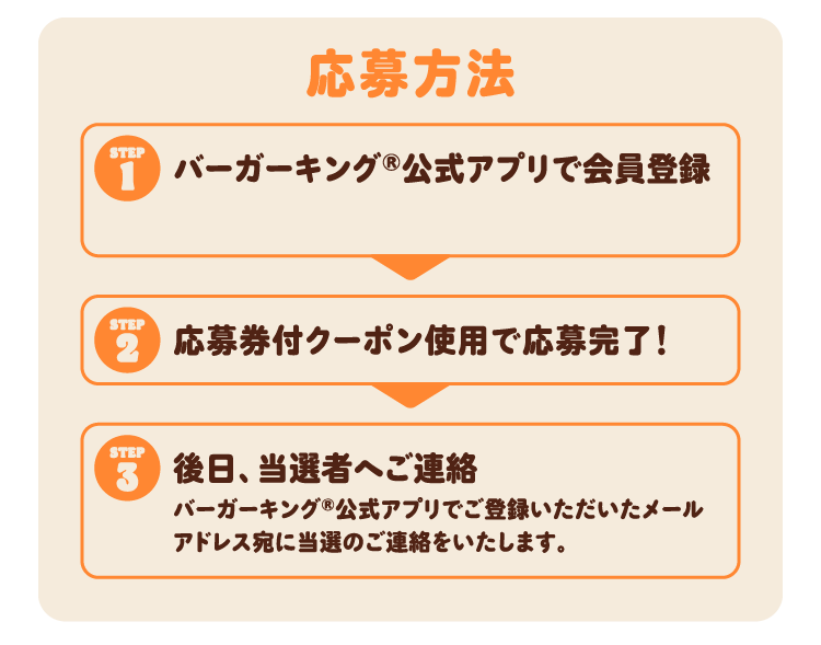 応募方法 ①バーガーキング®公式アプリで会員登録 ②応募券付クーポン使用で応募完了！ ③後日、当選者へご連絡 バーガーキング®公式アプリでご登録いただいたメールアドレス宛に当選のご連絡をいたします。