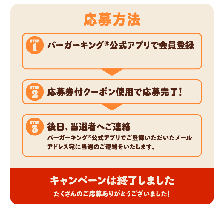 応募方法 ①バーガーキング®公式アプリで会員登録 ②応募券付クーポン使用で応募完了！ ③後日、当選者へご連絡 バーガーキング®公式アプリでご登録いただいたメールアドレス宛に当選のご連絡をいたします。キャンペーンは終了しました たくさんのご応募ありがとうございました！